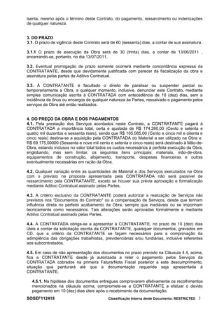 isenta, mesmo após o término deste Contrato, do pagamento, ressarcimento ou indenizações
de qualquer natureza.
3. DO PRAZO
3.1. O prazo de vigência deste Contrato será de 60 (sessenta) dias, a contar de sua assinatura.
3.1.1 O prazo de execução da Obra será de 30 (trinta) dias, a contar de 13/06/2011 ,
encerrando-se, portanto, no dia 13/07/2011.
3.2. Eventual prorrogação de prazo somente ocorrerá mediante concordância expressa da
CONTRATANTE, desde que devidamente justificada com parecer da fiscalização da obra e
assinatura pelas partes de Aditivo Contratual.
3.3. À CONTRATANTE é facultado o direito de paralisar ou suspender parcial ou
temporariamente a Obra, a qualquer momento, inclusive, denunciar este Contrato, mediante
simples comunicação escrita à CONTRATADA com antecedência de 10 (dez) dias, sem a
incidência de ônus ou encargos de qualquer natureza às Partes, ressalvado o pagamento pelos
serviços da Obra até então realizados.
4. DO PREÇO DA OBRA E DOS PAGAMENTOS
4.1. Pela prestação dos Serviços acordados neste Contrato, a CONTRATANTE pagará à
CONTRATADA a importância total, certa e ajustada de R$ 174.260,00 (Cento e setenta e
quatro mil duzentos e sessenta reais), sendo que R$ 105.085,00 (Cento e cinco mil e oitenta e
cinco reais) destina-se a aquisição pela CONTRATADA do Material a ser utilizado na Obra e
R$ 69.175,00000 (Sessenta e nove mil cento e setenta e cinco reais) será destinado à Mão-de-
Obra, estando inclusos no valor total todos os custos necessários à perfeita execução da Obra,
englobando, mas sem limitar, os seguintes itens principais: materiais, mão-de-obra,
equipamentos de construção, alojamento, transporte, despesas financeiras e outras
eventualmente necessárias em razão da Obra.
4.2. Qualquer variação entre as quantidades de Material e dos Serviços executados na Obra
com o previsto na proposta apresentada pela CONTRATADA não será passível de
ressarcimento pela CONTRATANTE, exceto se houver sua prévia aprovação e formalização
mediante Aditivo Contratual assinado pelas Partes.
.
4.3. A critério exclusivo da CONTRATANTE poderá autorizar a realização de Serviços não
previstos nos "Documentos do Contrato" ou a compensação de Serviços, desde que tenham
influência direta no perfeito acabamento da Obra, sempre que inadiáveis ou se imponham
tecnicamente como necessários. Tais alterações serão aprovadas formalmente e mediante
Aditivo Contratual assinado pelas Partes.
4.4. A CONTRATADA obriga-se a apresentar à CONTRATANTE, no prazo de 10 (dez) dias
úteis a contar da solicitação escrita da CONTRATANTE, quaisquer documentos, gravados em
CD, que a critério da CONTRATANTE se façam necessários para a comprovação da
adimplência das obrigações trabalhistas, previdenciárias e/ou fundiárias, inclusive referentes
aos subcontratados.
4.5. Em caso de não apresentação dos documentos no prazo previsto na Cláusula 4.4, acima,
fica a CONTRATANTE desde já autorizada a reter o pagamento pelos Serviços da
CONTRATADA cobrados na primeira Fatura/Nota Fiscal posterior a este descumprimento,
situação que perdurará até que a documentação requerida seja apresentada à
CONTRATANTE.
4.5.1. Na hipótese dos documentos entregues comprovarem efetivamente os recolhimentos
mencionados na cláusula acima, compromete-se a CONTRATANTE a efetuar o devido
pagamento em 10 (dez) dias úteis após o recebimento da documentação.
SOSEF112418 Classificação Interna deste Documento: RESTRICTED 2
 
