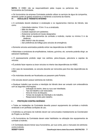 NOTA: O HSBC não se responsabilizará pelas roupas ou pertences dos
funcionários da Contratada.
• Os funcionários da empresa Contratada poderão utilizar os serviços de água da companhia,
devendo conter os gastos excessivos e mantendo a economia da mesma.
H - VEÍCULOS E TRÂNSITO INTERNO
• A contratada deverá obedecer à sinalização e os regulamentos internos de trânsito, tais
como:
o Velocidade máxima: 10 km / h ou a sinalizada;
o Mão de direção;
o Cuidado especial com pedestres;
o Estacionar somente em locais designados;
o Não obstruir equipamentos de combate a incêndio, manter no mínimo 5 m de
distância;
o Não obstruir vias de acesso;
o Dar preferência de tráfego para veículos de emergência.
• Somente veículos autorizados poderão entrar nas dependências do HSBC.
• Motoristas e condutores de empilhadeiras, tratores, guinchos, etc. somente poderão dirigir, se
estiverem habilitados.
• É expressamente proibido viajar nos estribos, pára-choques, pára-lama e capotas de
veículos.
• É proibido fazer reparos ou lavar veículos no interior das dependências do HSBC.
• Em caso de necessidade, os veículos deverão ser removidos para fora das dependências do
HSBC.
• Os motoristas deverão ser fiscalizados ao passarem pela Portaria.
• Os veículos devem possuir extintores de incêndio.
• Qualquer trabalho que envolva a interdição de trânsito deve ser avisado com antecedência
com as seguintes informações:
- Indicação do trecho, área ou rua a ser interditada;
- Tipo de trabalho a ser executado;
- Hora do início do bloqueio;
- Tempo de duração da interdição e do trabalho.
- Responsável direto pelo trabalho.
I - PROTEÇÃO CONTRA INCÊNDIO
• Todas as instalações da Contratada deverão possuir equipamento de combate a incêndio
sinalizado e em perfeitas condições de uso.
• Incêndios ou princípios de incêndio devem ser comunicados imediatamente ao Coordenador
do Projeto ou da Obra.
• Os funcionários da Contratada devem estar habilitados na utilização dos equipamentos de
combate a incêndio.
• A Contratada deverá treinar seus funcionários, por sua conta, para o manuseio de extintores
contra incêndio.
SOSEF112418 Classificação Interna deste Documento: RESTRICTED 20
 
