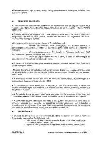 • Não será permitido fogo ou qualquer tipo de fogueiras dentro das instalações do HSBC, sem
autorização prévia.
J - PRIMEIROS SOCORROS
• Todo acidente de trabalho será classificado de acordo com a lei de Seguro Social e seus
regulamentos. Conforme as Normas Regulamentadoras da Lei Federal 6514/1977, Portaria
3214/1978.
• Qualquer incidente ou acidente que possa conduzir a uma lesão que deixe o funcionário
incapacitado de realizar suas tarefas, deverá ser informado ao Engenheiro do HSBC
responsável pelo Projeto ou Obra.
• Em caso de acidentes com lesões físicas, a Contratada deverá:
− Realizar de imediato uma investigação do acidente, preparar a
comunicação correspondente, estabelecer as medidas para o caso ocorrido e colocá-las em
execução.
− Informar imediatamente ao Coordenador do Projeto ou da Obra do HSBC
em um intervalo que não ultrapasse às 8 horas.
− Enviar ao Departamento de Fire & Safety a cópia da comunicação do
acidente em um intervalo de no máximo 24 horas.
• O transporte dos acidentados para os centros assistenciais será efetuado pela Contratada
por seus próprios meios.
• No caso de morte, a Contratada deverá cumprir com as disposições legais pertinentes, antes
da retirada do funcionário falecido, deverá notificar as autoridades competentes que atendem
estes casos.
• A Contratada deverá solicitar em caso de morte ou lesões físicas, a colaboração e a
assessoria do Departamento Jurídico do HSBC.
• O cumprimento destas condições de segurança, pela Contratada, não a exime das
responsabilidades legais nos acidentes que ocorram com seu pessoal, durante o trabalho que
esteja sendo realizado.
• A Contratada deverá ser responsável para que estas normas sejam cumpridas pelos sub
contratados, porém o HSBC deverá zelar e estar ciente para que as mesmas se cumpram.
• A Contratada deverá administrar para todo o seu quadro de funcionários uma caixa de
primeiros socorros que contenha os acessórios mínimos requeridos com indicações e
procedimentos em português. Esta caixa deverá ser revisada freqüentemente para assegurar
que contenha os medicamentos, curativos e acessórios necessários.
K - EMERGÊNCIAS
• Em caso de emergência nas dependências do HSBC, ou sempre que soar o Alarme de
Emergência, o pessoal da Contratada deverá:
- Interromper o trabalho, seguir a orientação dos brigadistas, ou dirigir-se
para local seguro fora do prédio;
- Aguardar instruções dos seus superiores no local seguro fora do prédio.
SOSEF112418 Classificação Interna deste Documento: RESTRICTED 21
 