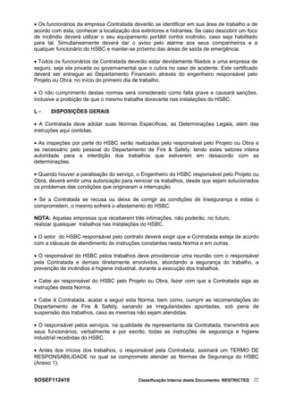• Os funcionários da empresa Contratada deverão se identificar em sua área de trabalho e de
acordo com esta, conhecer a localização dos extintores e hidrantes. Se caso descobrir um foco
de incêndio deverá utilizar o seu equipamento portátil contra incêndio, caso seja habilitado
para tal. Simultaneamente deverá dar o aviso pelo alarme aos seus companheiros e a
qualquer funcionário do HSBC e manter-se próximo das áreas de saída de emergência.
• Todos os funcionários da Contratada deverão estar devidamente filiados a uma empresa de
seguro, seja ela privada ou governamental que o cubra no caso de acidente. Este certificado
deverá ser entregue ao Departamento Financeiro através do engenheiro responsável pelo
Projeto ou Obra, no início do primeiro dia de trabalho.
• O não cumprimento destas normas será considerado como falta grave e causará sanções,
inclusive a proibição de que o mesmo trabalhe doravante nas instalações do HSBC.
L - DISPOSIÇÕES GERAIS
• A Contratada deve adotar suas Normas Específicas, as Determinações Legais, além das
instruções aqui contidas.
• As inspeções por parte do HSBC serão realizadas pelo responsável pelo Projeto ou Obra e
se necessário pelo pessoal do Departamento de Fire & Safety, tendo estes setores inteira
autoridade para a interdição dos trabalhos que estiverem em desacordo com as
determinações.
• Quando houver a paralisação do serviço, o Engenheiro do HSBC responsável pelo Projeto ou
Obra, deverá emitir uma autorização para reiniciar os trabalhos, desde que sejam solucionados
os problemas das condições que originaram a interrupção.
• Se a Contratada se recusa ou deixa de corrigir as condições de Insegurança e estas o
comprometem, o mesmo sofrerá o afastamento do HSBC.
NOTA: Aquelas empresas que receberem três intimações, não poderão, no futuro,
realizar quaisquer trabalhos nas instalações do HSBC.
• O setor do HSBC responsável pelo contrato deverá exigir que a Contratada esteja de acordo
com a cláusula de atendimento às instruções constantes nesta Norma e em outras.
• O responsável do HSBC pelos trabalhos deve providenciar uma reunião com o responsável
pela Contratada e demais diretamente envolvidos, abordando a segurança do trabalho, a
prevenção de incêndios e higiene industrial, durante a execução dos trabalhos.
• Cabe ao responsável do HSBC pelo Projeto ou Obra, fazer com que a Contratada siga as
instruções desta Norma.
• Cabe à Contratada, acatar e seguir esta Norma, bem como, cumprir as recomendações do
Departamento de Fire & Safety, sanando as irregularidades apontadas, sob pena de
suspensão dos trabalhos, caso as mesmas não sejam atendidas.
• O responsável pelos serviços, na qualidade de representante da Contratada, transmitirá aos
seus funcionários, verbalmente e por escrito, todas as instruções de segurança e higiene
industrial recebidas do HSBC.
• Antes dos inícios dos trabalhos, o responsável pela Contratada, assinará um TERMO DE
RESPONSABILIDADE no qual se compromete atender as Normas de Segurança do HSBC
(Anexo 1).
SOSEF112418 Classificação Interna deste Documento: RESTRICTED 22
 