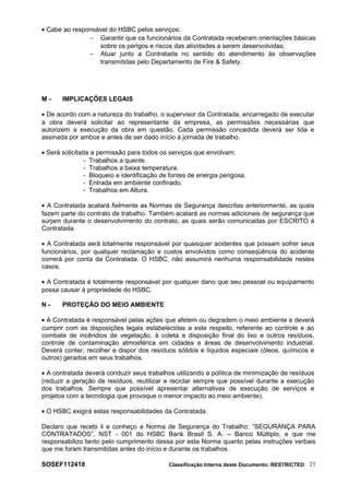 • Cabe ao responsável do HSBC pelos serviços:
− Garantir que os funcionários da Contratada receberam orientações básicas
sobre os perigos e riscos das atividades a serem desenvolvidas;
− Atuar junto a Contratada no sentido do atendimento às observações
transmitidas pelo Departamento de Fire & Safety.
M - IMPLICAÇÕES LEGAIS
• De acordo com a natureza do trabalho, o supervisor da Contratada, encarregado de executar
a obra deverá solicitar ao representante da empresa, as permissões necessárias que
autorizem a execução da obra em questão. Cada permissão concedida deverá ser lida e
assinada por ambos e antes de ser dado início à jornada de trabalho.
• Será solicitada a permissão para todos os serviços que envolvam:
- Trabalhos a quente.
- Trabalhos a baixa temperatura.
- Bloqueio e identificação de fontes de energia perigosa.
- Entrada em ambiente confinado.
- Trabalhos em Altura.
• A Contratada acatará fielmente as Normas de Segurança descritas anteriormente, as quais
fazem parte do contrato de trabalho. Também acatará as normas adicionais de segurança que
surjam durante o desenvolvimento do contrato, as quais serão comunicadas por ESCRITO à
Contratada.
• A Contratada será totalmente responsável por quaisquer acidentes que possam sofrer seus
funcionários, por qualquer reclamação e custos envolvidos como conseqüência do acidente
correrá por conta da Contratada. O HSBC, não assumirá nenhuma responsabilidade nestes
casos.
• A Contratada é totalmente responsável por qualquer dano que seu pessoal ou equipamento
possa causar à propriedade do HSBC.
N - PROTEÇÃO DO MEIO AMBIENTE
• A Contratada é responsável pelas ações que afetem ou degradem o meio ambiente e deverá
cumprir com as disposições legais estabelecidas a este respeito, referente ao controle e ao
combate de incêndios de vegetação, à coleta e disposição final do lixo e outros resíduos,
controle de contaminação atmosférica em cidades e áreas de desenvolvimento industrial.
Deverá conter, recolher e dispor dos resíduos sólidos e líquidos especiais (óleos, químicos e
outros) gerados em seus trabalhos.
• A contratada deverá conduzir seus trabalhos utilizando a política de minimização de resíduos
(reduzir a geração de resíduos, reutilizar e reciclar sempre que possível durante a execução
dos trabalhos. Sempre que possível apresentar alternativas de execução de serviços e
projetos com a tecnologia que provoque o menor impacto ao meio ambiente).
• O HSBC exigirá estas responsabilidades da Contratada.
Declaro que recebi li e conheço a Norma de Segurança do Trabalho: “SEGURANÇA PARA
CONTRATADOS”, NST - 001 do HSBC Bank Brasil S. A. – Banco Múltiplo, e que me
responsabilizo tanto pelo cumprimento dessa por esta Norma quanto pelas instruções verbais
que me foram transmitidas antes do início e durante os trabalhos.
SOSEF112418 Classificação Interna deste Documento: RESTRICTED 23
 