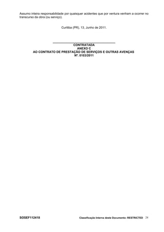 Assumo inteira responsabilidade por quaisquer acidentes que por ventura venham a ocorrer no
transcurso da obra (ou serviço).
Curitiba (PR), 13, Junho de 2011.
_____________________________________
CONTRATADA
ANEXO C
AO CONTRATO DE PRESTAÇÃO DE SERVIÇOS E OUTRAS AVENÇAS
Nº. 0103/2011
SOSEF112418 Classificação Interna deste Documento: RESTRICTED 24
 