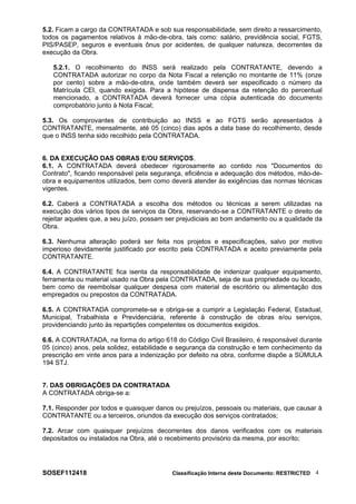 5.2. Ficam a cargo da CONTRATADA e sob sua responsabilidade, sem direito a ressarcimento,
todos os pagamentos relativos à mão-de-obra, tais como: salário, previdência social, FGTS,
PIS/PASEP, seguros e eventuais ônus por acidentes, de qualquer natureza, decorrentes da
execução da Obra.
5.2.1. O recolhimento do INSS será realizado pela CONTRATANTE, devendo a
CONTRATADA autorizar no corpo da Nota Fiscal a retenção no montante de 11% (onze
por cento) sobre a mão-de-obra, onde também deverá ser especificado o número da
Matrícula CEI, quando exigida. Para a hipótese de dispensa da retenção do percentual
mencionado, a CONTRATADA deverá fornecer uma cópia autenticada do documento
comprobatório junto à Nota Fiscal;
5.3. Os comprovantes de contribuição ao INSS e ao FGTS serão apresentados à
CONTRATANTE, mensalmente, até 05 (cinco) dias após a data base do recolhimento, desde
que o INSS tenha sido recolhido pela CONTRATADA.
6. DA EXECUÇÃO DAS OBRAS E/OU SERVIÇOS.
6.1. A CONTRATADA deverá obedecer rigorosamente ao contido nos "Documentos do
Contrato", ficando responsável pela segurança, eficiência e adequação dos métodos, mão-de-
obra e equipamentos utilizados, bem como deverá atender às exigências das normas técnicas
vigentes.
6.2. Caberá a CONTRATADA a escolha dos métodos ou técnicas a serem utilizadas na
execução dos vários tipos de serviços da Obra, reservando-se a CONTRATANTE o direito de
rejeitar aqueles que, a seu juízo, possam ser prejudiciais ao bom andamento ou a qualidade da
Obra.
6.3. Nenhuma alteração poderá ser feita nos projetos e especificações, salvo por motivo
imperioso devidamente justificado por escrito pela CONTRATADA e aceito previamente pela
CONTRATANTE.
6.4. A CONTRATANTE fica isenta da responsabilidade de indenizar qualquer equipamento,
ferramenta ou material usado na Obra pela CONTRATADA, seja de sua propriedade ou locado,
bem como de reembolsar qualquer despesa com material de escritório ou alimentação dos
empregados ou prepostos da CONTRATADA.
6.5. A CONTRATADA compromete-se e obriga-se a cumprir a Legislação Federal, Estadual,
Municipal, Trabalhista e Previdenciária, referente à construção de obras e/ou serviços,
providenciando junto às repartições competentes os documentos exigidos.
6.6. A CONTRATADA, na forma do artigo 618 do Código Civil Brasileiro, é responsável durante
05 (cinco) anos, pela solidez, estabilidade e segurança da construção e tem conhecimento da
prescrição em vinte anos para a indenização por defeito na obra, conforme dispõe a SÚMULA
194 STJ.
7. DAS OBRIGAÇÕES DA CONTRATADA
A CONTRATADA obriga-se a:
7.1. Responder por todos e quaisquer danos ou prejuízos, pessoais ou materiais, que causar à
CONTRATANTE ou a terceiros, oriundos da execução dos serviços contratados;
7.2. Arcar com quaisquer prejuízos decorrentes dos danos verificados com os materiais
depositados ou instalados na Obra, até o recebimento provisório da mesma, por escrito;
SOSEF112418 Classificação Interna deste Documento: RESTRICTED 4
 