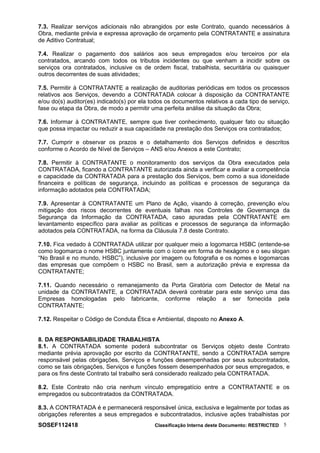 7.3. Realizar serviços adicionais não abrangidos por este Contrato, quando necessários à
Obra, mediante prévia e expressa aprovação de orçamento pela CONTRATANTE e assinatura
de Aditivo Contratual;
7.4. Realizar o pagamento dos salários aos seus empregados e/ou terceiros por ela
contratados, arcando com todos os tributos incidentes ou que venham a incidir sobre os
serviços ora contratados, inclusive os de ordem fiscal, trabalhista, securitária ou quaisquer
outros decorrentes de suas atividades;
7.5. Permitir à CONTRATANTE a realização de auditorias periódicas em todos os processos
relativos aos Serviços, devendo a CONTRATADA colocar à disposição da CONTRATANTE
e/ou do(s) auditor(es) indicado(s) por ela todos os documentos relativos a cada tipo de serviço,
fase ou etapa da Obra, de modo a permitir uma perfeita análise da situação da Obra;
7.6. Informar à CONTRATANTE, sempre que tiver conhecimento, qualquer fato ou situação
que possa impactar ou reduzir a sua capacidade na prestação dos Serviços ora contratados;
7.7. Cumprir e observar os prazos e o detalhamento dos Serviços definidos e descritos
conforme o Acordo de Nível de Serviços – ANS e/ou Anexos a este Contrato;
7.8. Permitir à CONTRATANTE o monitoramento dos serviços da Obra executados pela
CONTRATADA, ficando a CONTRATANTE autorizada ainda a verificar e avaliar a competência
e capacidade da CONTRATADA para a prestação dos Serviços, bem como a sua idoneidade
financeira e políticas de segurança, incluindo as políticas e processos de segurança da
informação adotados pela CONTRATADA;
7.9. Apresentar à CONTRATANTE um Plano de Ação, visando à correção, prevenção e/ou
mitigação dos riscos decorrentes de eventuais falhas nos Controles de Governança da
Segurança da Informação da CONTRATADA, caso apuradas pela CONTRATANTE em
levantamento específico para avaliar as políticas e processos de segurança da informação
adotados pela CONTRATADA, na forma da Cláusula 7.8 deste Contrato.
7.10. Fica vedado à CONTRATADA utilizar por qualquer meio a logomarca HSBC (entende-se
como logomarca o nome HSBC juntamente com o ícone em forma de hexágono e o seu slogan
“No Brasil e no mundo, HSBC”), inclusive por imagem ou fotografia e os nomes e logomarcas
das empresas que compõem o HSBC no Brasil, sem a autorização prévia e expressa da
CONTRATANTE;
7.11. Quando necessário o remanejamento da Porta Giratória com Detector de Metal na
unidade da CONTRATANTE, a CONTRATADA deverá contratar para este serviço uma das
Empresas homologadas pelo fabricante, conforme relação a ser fornecida pela
CONTRATANTE;
7.12. Respeitar o Código de Conduta Ética e Ambiental, disposto no Anexo A.
8. DA RESPONSABILIDADE TRABALHISTA
8.1. A CONTRATADA somente poderá subcontratar os Serviços objeto deste Contrato
mediante prévia aprovação por escrito da CONTRATANTE, sendo a CONTRATADA sempre
responsável pelas obrigações, Serviços e funções desempenhadas por seus subcontratados,
como se tais obrigações, Serviços e funções fossem desempenhados por seus empregados, e
para os fins deste Contrato tal trabalho será considerado realizado pela CONTRATADA.
8.2. Este Contrato não cria nenhum vínculo empregatício entre a CONTRATANTE e os
empregados ou subcontratados da CONTRATADA.
8.3. A CONTRATADA é e permanecerá responsável única, exclusiva e legalmente por todas as
obrigações referentes a seus empregados e subcontratados, inclusive ações trabalhistas por
SOSEF112418 Classificação Interna deste Documento: RESTRICTED 5
 