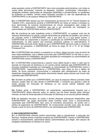 estes ajuizados contra a CONTRATANTE, bem como autuações administrativas, com todos os
custos delas decorrentes, incluindo as despesas, impostos, contribuições, indenização e
obrigações similares relacionadas às obrigações trabalhistas e previdenciárias, ou resultantes
de acidentes no trabalho, tenham esses acidentes ocorridos ou não nas dependências da
CONTRATANTE ou de qualquer Afiliada da CONTRATANTE.
8.4. A CONTRATADA declara que tem conhecimento da Súmula 331 do Tribunal Superior do
Trabalho (TST), respondendo perante a CONTRATANTE por todas as verbas e encargos ou
ônus decorrentes de eventual reconhecimento de vínculo empregatício pela Justiça do
Trabalho, em Reclamatória Trabalhista que vier a ser promovida por empregado ou
subcontratado da CONTRATADA contra a CONTRATANTE.
8.5. Na ocorrência de ação trabalhista contra a CONTRATANTE, ou qualquer outro ato de
natureza administrativa ou judicial, inclusive decorrentes de acidentes de trabalho, que venha a
ser proposto contra a CONTRATANTE, seja a que título for e a que tempo ocorrer, a
CONTRATADA se compromete a requerer a substituição da CONTRATANTE, individual ou
coletivamente, no pólo passivo dos eventuais processos judiciais ou administrativos. A
CONTRATADA concorda ainda, desde já, que a CONTRATANTE denuncie à lide ou chame ao
processo, se necessário, a CONTRATADA na forma do artigo 70, III, e 77, III, do Código
Processual Civil.
8.6. A CONTRATADA não poderá, no presente ou no futuro, alegar em juízo, para se eximir de
suas responsabilidades, que a defesa promovida pela CONTRATANTE foi mal feita ou que o
acompanhamento foi insatisfatório, nas ações ajuizadas por empregados ou subcontratados da
CONTRATADA contra a CONTRATANTE.
8.7. A CONTRATADA compromete-se a assumir como débito líquido e certo, o valor que for
apurado em Execução de Sentença ou em acordo judicial realizado pela CONTRATANTE de
processo trabalhista impetrado por empregado ou subcontratado da CONTRATADA contra a
CONTRATANTE, responsabilizando-se a CONTRATADA, para todos os fins e efeitos de
direito, de forma exclusiva, incomunicável e irretratável pelo adimplemento de todas as
respectivas obrigações e/ou condenações decorrentes dessas ações judiciais que houver sido
suportado pela CONTRATANTE.
8.8. Acordam as partes que a CONTRATANTE, em caso de prejuízos efetivos previstos nesta
cláusula, poderá reter do valor devido à CONTRATADA, o montante que garanta o total da
dívida apurada em Execução de Sentença ou em acordo judicial realizado pela
CONTRATANTE.
8.9. Poderá, ainda, a CONTRATADA, em pretendendo, expressamente requerer que a
CONTRATANTE efetue desconto sobre os valores que lhe forem devidos pelos Serviços
mensais, do total da dívida apurada em Execução de Sentença ou em acordo judicial realizado.
8.10. Os depósitos recursais, as custas e demais despesas processuais despendidos pela
CONTRATANTE nas ações decorrentes deste Contrato serão única e exclusivamente
suportadas pela CONTRATADA, bem como os honorários advocatícios, de acordo com a
política de pagamento da CONTRATANTE. Os comprovantes servirão como valor de dívida
líquida e certa em favor da CONTRATANTE a ser reembolsada pela CONTRATADA.
9. DAS SUBCONTRATAÇÕES
9.1. A CONTRATADA somente poderá subcontratar, total ou parcialmente, a execução dos
Serviços, mediante prévia e expressa anuência da CONTRATANTE, ficando a CONTRATADA,
sempre e exclusivamente, responsável pela(s) subcontratada(s) que eleger, sem prejuízo da
obrigação estabelecida na Cláusula 4.6, acima.
SOSEF112418 Classificação Interna deste Documento: RESTRICTED 6
 