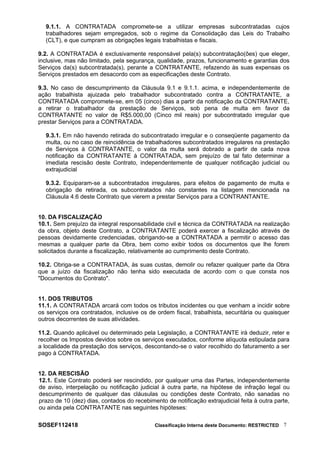 9.1.1. A CONTRATADA compromete-se a utilizar empresas subcontratadas cujos
trabalhadores sejam empregados, sob o regime da Consolidação das Leis do Trabalho
(CLT), e que cumpram as obrigações legais trabalhistas e fiscais.
9.2. A CONTRATADA é exclusivamente responsável pela(s) subcontratação(ões) que eleger,
inclusive, mas não limitado, pela segurança, qualidade, prazos, funcionamento e garantias dos
Serviços da(s) subcontratada(s), perante a CONTRATANTE, refazendo às suas expensas os
Serviços prestados em desacordo com as especificações deste Contrato.
9.3. No caso de descumprimento da Cláusula 9.1 e 9.1.1. acima, e independentemente de
ação trabalhista ajuizada pelo trabalhador subcontratado contra a CONTRATANTE, a
CONTRATADA compromete-se, em 05 (cinco) dias a partir da notificação da CONTRATANTE,
a retirar o trabalhador da prestação de Serviços, sob pena de multa em favor da
CONTRATANTE no valor de R$5.000,00 (Cinco mil reais) por subcontratado irregular que
prestar Serviços para a CONTRATADA.
9.3.1. Em não havendo retirada do subcontratado irregular e o conseqüente pagamento da
multa, ou no caso de reincidência de trabalhadores subcontratados irregulares na prestação
de Serviços à CONTRATANTE, o valor da multa será dobrado a partir de cada nova
notificação da CONTRATANTE à CONTRATADA, sem prejuízo de tal fato determinar a
imediata rescisão deste Contrato, independentemente de qualquer notificação judicial ou
extrajudicial
9.3.2. Equiparam-se a subcontratados irregulares, para efeitos de pagamento de multa e
obrigação de retirada, os subcontratados não constantes na listagem mencionada na
Cláusula 4.6 deste Contrato que vierem a prestar Serviços para a CONTRANTANTE.
10. DA FISCALIZAÇÃO
10.1. Sem prejuízo da integral responsabilidade civil e técnica da CONTRATADA na realização
da obra, objeto deste Contrato, a CONTRATANTE poderá exercer a fiscalização através de
pessoas devidamente credenciadas, obrigando-se a CONTRATADA a permitir o acesso das
mesmas a qualquer parte da Obra, bem como exibir todos os documentos que lhe forem
solicitados durante a fiscalização, relativamente ao cumprimento deste Contrato.
10.2. Obriga-se a CONTRATADA, às suas custas, demolir ou refazer qualquer parte da Obra
que a juízo da fiscalização não tenha sido executada de acordo com o que consta nos
"Documentos do Contrato".
11. DOS TRIBUTOS
11.1. A CONTRATADA arcará com todos os tributos incidentes ou que venham a incidir sobre
os serviços ora contratados, inclusive os de ordem fiscal, trabalhista, securitária ou quaisquer
outros decorrentes de suas atividades.
11.2. Quando aplicável ou determinado pela Legislação, a CONTRATANTE irá deduzir, reter e
recolher os Impostos devidos sobre os serviços executados, conforme alíquota estipulada para
a localidade da prestação dos serviços, descontando-se o valor recolhido do faturamento a ser
pago à CONTRATADA.
12. DA RESCISÃO
12.1. Este Contrato poderá ser rescindido, por qualquer uma das Partes, independentemente
de aviso, interpelação ou notificação judicial à outra parte, na hipótese de infração legal ou
descumprimento de qualquer das cláusulas ou condições deste Contrato, não sanadas no
prazo de 10 (dez) dias, contados do recebimento de notificação extrajudicial feita à outra parte,
ou ainda pela CONTRATANTE nas seguintes hipóteses:
SOSEF112418 Classificação Interna deste Documento: RESTRICTED 7
 