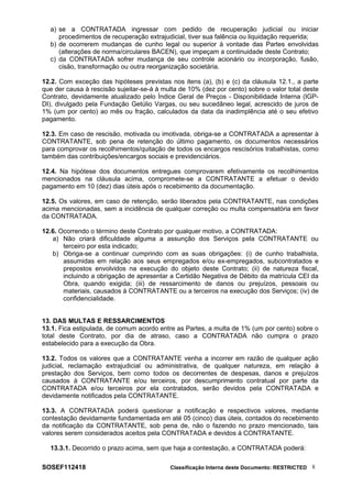 a) se a CONTRATADA ingressar com pedido de recuperação judicial ou iniciar
procedimentos de recuperação extrajudicial, tiver sua falência ou liquidação requerida;
b) de ocorrerem mudanças de cunho legal ou superior à vontade das Partes envolvidas
(alterações de norma/circulares BACEN), que impeçam a continuidade deste Contrato;
c) da CONTRATADA sofrer mudança de seu controle acionário ou incorporação, fusão,
cisão, transformação ou outra reorganização societária.
12.2. Com exceção das hipóteses previstas nos itens (a), (b) e (c) da cláusula 12.1., a parte
que der causa à rescisão sujeitar-se-á à multa de 10% (dez por cento) sobre o valor total deste
Contrato, devidamente atualizado pelo Índice Geral de Preços - Disponibilidade Interna (IGP-
DI), divulgado pela Fundação Getúlio Vargas, ou seu sucedâneo legal, acrescido de juros de
1% (um por cento) ao mês ou fração, calculados da data da inadimplência até o seu efetivo
pagamento.
12.3. Em caso de rescisão, motivada ou imotivada, obriga-se a CONTRATADA a apresentar à
CONTRATANTE, sob pena de retenção do último pagamento, os documentos necessários
para comprovar os recolhimentos/quitação de todos os encargos rescisórios trabalhistas, como
também das contribuições/encargos sociais e previdenciários.
12.4. Na hipótese dos documentos entregues comprovarem efetivamente os recolhimentos
mencionados na cláusula acima, compromete-se a CONTRATANTE a efetuar o devido
pagamento em 10 (dez) dias úteis após o recebimento da documentação.
12.5. Os valores, em caso de retenção, serão liberados pela CONTRATANTE, nas condições
acima mencionadas, sem a incidência de qualquer correção ou multa compensatória em favor
da CONTRATADA.
12.6. Ocorrendo o término deste Contrato por qualquer motivo, a CONTRATADA:
a) Não criará dificuldade alguma a assunção dos Serviços pela CONTRATANTE ou
terceiro por esta indicado;
b) Obriga-se a continuar cumprindo com as suas obrigações: (i) de cunho trabalhista,
assumidas em relação aos seus empregados e/ou ex-empregados, subcontratados e
prepostos envolvidos na execução do objeto deste Contrato; (ii) de natureza fiscal,
incluindo a obrigação de apresentar a Certidão Negativa de Débito da matrícula CEI da
Obra, quando exigida; (iii) de ressarcimento de danos ou prejuízos, pessoais ou
materiais, causados à CONTRATANTE ou a terceiros na execução dos Serviços; (iv) de
confidencialidade.
13. DAS MULTAS E RESSARCIMENTOS
13.1. Fica estipulada, de comum acordo entre as Partes, a multa de 1% (um por cento) sobre o
total deste Contrato, por dia de atraso, caso a CONTRATADA não cumpra o prazo
estabelecido para a execução da Obra.
13.2. Todos os valores que a CONTRATANTE venha a incorrer em razão de qualquer ação
judicial, reclamação extrajudicial ou administrativa, de qualquer natureza, em relação à
prestação dos Serviços, bem como todos os decorrentes de despesas, danos e prejuízos
causados à CONTRATANTE e/ou terceiros, por descumprimento contratual por parte da
CONTRATADA e/ou terceiros por ela contratados, serão devidos pela CONTRATADA e
devidamente notificados pela CONTRATANTE.
13.3. A CONTRATADA poderá questionar a notificação e respectivos valores, mediante
contestação devidamente fundamentada em até 05 (cinco) dias úteis, contados do recebimento
da notificação da CONTRATANTE, sob pena de, não o fazendo no prazo mencionado, tais
valores serem considerados aceitos pela CONTRATADA e devidos à CONTRATANTE.
13.3.1. Decorrido o prazo acima, sem que haja a contestação, a CONTRATADA poderá:
SOSEF112418 Classificação Interna deste Documento: RESTRICTED 8
 