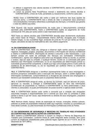 (i) efetuar o pagamento dos valores devidos à CONTRATANTE, dentro dos próximos 05
(cinco) dias úteis; ou
(ii) incluir na próxima Nota Fiscal/Fatura mensal o abatimento dos valores devidos à
CONTRATANTE, a título de multa, penalidade ou ressarcimento, conforme cada caso.
13.3.2. Caso a CONTRATADA não venha a optar por nenhuma das duas opções da
cláusula acima, a CONTRATANTE terá o direito de reter e compensar da(s) próxima(s)
remuneração(ões) mensal(is) referente(s) a prestação dos Serviços, o montante que garanta
o total dos débitos apurados.
13.4. Quando não houver estabelecimento de multa para o descumprimento contratual
apontado pela CONTRATANTE, ficará a CONTRATADA sujeita ao pagamento de multa
contratual de 10% (dez por cento) sobre o valor total deste Contrato.
13.5 Todos os valores devidos pela CONTRATADA deverão estar devidamente atualizados
pelo Índice Geral de Preços - Disponibilidade Interna (IGP-DI), divulgado pela Fundação
Getúlio Vargas, ou seu sucedâneo legal, acrescido de juros de 1% (um por cento) ao mês ou
fração, calculados da data da inadimplência até o seu efetivo pagamento.
14. DA CONFIDENCIALIDADE
14.1. A CONTRATADA, neste ato, obriga-se a observar sigilo restrito acerca de quaisquer
negócios, transações, projetos, propostas, documentos e informações de natureza confidencial
e relativo à CONTRATANTE, informações de clientes e assuntos a eles relacionados, a que
tenham acesso em razão da prestação dos Serviços ora contratados (“Informações
Confidenciais”), agindo com diligência para evitar sua divulgação verbal ou escrita, ou permitir
o acesso, seja por ação ou omissão, a qualquer terceiro, exceto se: (i) autorizado pela parte
detentora das Informações Confidenciais; ou (ii) se requisitadas por determinação judicial ou
autoridade governamental competente, e desde que haja comunicação prévia à outra parte da
existência de tal determinação; ou (iii) se requisitado por auditoria interna ou externa da
CONTRATANTE.
14.2. A CONTRATADA obriga-se a cientificar expressamente todos os seus empregados e
terceiros porventura contratados para a execução dos Serviços, sobre o caráter sigiloso das
Informações Confidenciais, comprometendo-se a divulgá-las tão somente aos empregados e
terceiros que necessitem acessá-las para os propósitos deste Contrato.
14.3. A CONTRATADA obriga-se ainda, ao término do Contrato, seja por decurso de prazo,
denúncia ou rescisão, a entregar à CONTRATANTE todos os itens das Informações
Confidenciais de propriedade ou relativos à CONTRATANTE ou itens pertencentes a seus
clientes ou associados, os quais permaneceram de posse durante a vigência deste Contrato.
14.4. A CONTRATADA declara estar ciente e concorda que a violação das obrigações
assumidas ensejará a responsabilidade civil e criminal por seus atos ou omissões e pelas
perdas e danos a que der causa, seja diretamente ou através de seus empregados, prepostos
e/ou terceiros.
14.5. Nenhum direito, licença, direito de exploração de marcas, invenções, direitos autorais,
patentes ou direito de propriedade intelectual estão aqui implícitos, incluídos ou concedidos por
meio deste Contrato, ou pela transmissão de Informações Confidenciais entre as Partes.
15. DA ENGENHARIA DE SEGURANÇA E MEDICINA DO TRABALHO NAS ATIVIDADES
DA CONTRATADA NAS INSTALAÇÕES DA CONTRATANTE
15.1. Caberá à CONTRATADA observar e cumprir na íntegra a “Norma de Segurança do
Trabalho para Contratados”, conforme Anexo B, parte integrante deste Contrato, bem como
cumprir as exigências estabelecidas pelas posturas legais vigentes da Lei nº 6.514, de 22 de
Dezembro de 1977 (NR’s).
SOSEF112418 Classificação Interna deste Documento: RESTRICTED 9
 