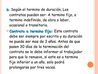 2:  Según el termino de duración, Los contratos pueden ser: A termino fijo, a termino indefinido, de obra o labor, ocasional o transitorio. Contrato a termino fijo:  Este contrato debe ser siempre por escrito y su duración no puede ser mas de 3 años. Antes de que pasen 30 días de la terminación del contrato se le debe informar al trabajador para que lo renueve, si este es a termino fijo inferior a un año, solo podrá prolongarse por tres veces. 