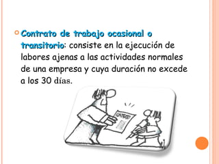 Contrato de trabajo ocasional o transitorio : consiste en la ejecución de labores ajenas a las actividades normales de una empresa y cuya duración no excede a los 30  días.  