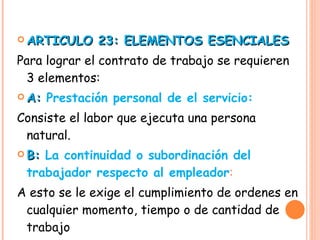 ARTICULO 23: ELEMENTOS ESENCIALES Para lograr el contrato de trabajo se requieren 3 elementos: A:  Prestación personal de el servicio: Consiste el labor que ejecuta una persona natural. B:  La continuidad o subordinación del trabajador respecto al empleador : A esto se le exige el cumplimiento de ordenes en cualquier momento, tiempo o de cantidad de trabajo 