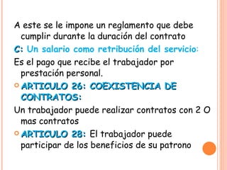 A este se le impone un reglamento que debe cumplir durante la duración del contrato C:  Un salario como retribución del servicio : Es el pago que recibe el trabajador por prestación personal. ARTICULO 26: COEXISTENCIA DE CONTRATOS: Un trabajador puede realizar contratos con 2 O mas contratos ARTICULO 28:  El trabajador puede participar de los beneficios de su patrono 