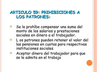 ARTICULO 59: PRIHIBICIONES A LOS PATRONES: Se le prohíbe compensar una suma del monto de los salarios y prestaciones sociales en dinero a el trabajador. L os patrones pueden retener el valor del las pensiones en cuotas para respectivas instituciones sociales Aceptar dinero del trabajador para que se le admita en el trabajo 