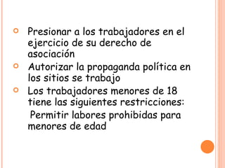 Presionar a los trabajadores en el ejercicio de su derecho de asociación Autorizar la propaganda política en los sitios se trabajo Los trabajadores menores de 18 tiene las siguientes restricciones: Permitir labores prohibidas para menores de edad 