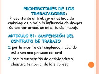 ARTICULO 51: SUSPENSIÓN DEL CONTRATO DE TRABAJO 1:  por la muerte del empleador, cuando este sea una persona natural 2:  por la suspensión de actividades o clausura temporal de la empresa PROHIBCIONES DE LOS TRABAJADORES: Presentarse al trabajo en estado de embriaguez o bajo la influencia de drogas Conservar armas en mi sitio de trabajo 
