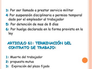 3:  Por ser llamado a prestar servicio militar 4 :  Por suspensión disciplinaria o permiso temporal dado por el empleador al trabajador 5:  Por detención de mas de 8 días  6:  Por huelga declarada en la forma prevista en la ley  ARTICULO 61: TERMINACIÓN DEL CONTRATO DE TRABAJO:  1:  Muerte del trabajador 2:  propuesta mutua  3:  Expiración del plazo fijado  