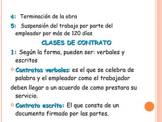 4 :  Terminación de la obra 5:  Suspensión del trabajo por parte del empleador por más de 120 días  CLASES DE CONTRATO 1:  Según la forma, pueden ser: verbales y escritos  Contratos verbales : es el que se celebra de palabra y el empleador como el trabajador  deben llegar a un acuerdo de como prestara su servicio. Contrato escrito:  El que consta de un documento firmado por las partes.  