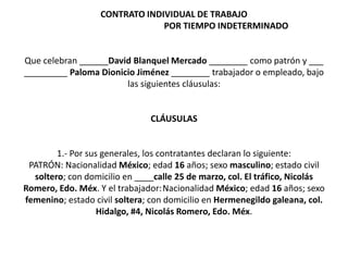 CONTRATO INDIVIDUAL DE TRABAJO
POR TIEMPO INDETERMINADO
Que celebran ______David Blanquel Mercado ________ como patrón y ___
_________ Paloma Dionicio Jiménez ________ trabajador o empleado, bajo
las siguientes cláusulas:
CLÁUSULAS
1.- Por sus generales, los contratantes declaran lo siguiente:
PATRÓN: Nacionalidad México; edad 16 años; sexo masculino; estado civil
soltero; con domicilio en ____calle 25 de marzo, col. El tráfico, Nicolás
Romero, Edo. Méx. Y el trabajador:Nacionalidad México; edad 16 años; sexo
femenino; estado civil soltera; con domicilio en Hermenegildo galeana, col.
Hidalgo, #4, Nicolás Romero, Edo. Méx.
 