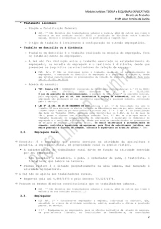 Módulo Jurídico: TEORIA e ESQUEMAS EXPLICATIVOS
                                                                                       Direito do Trabalho
                                                                            Profª Lilian Pereira da Cunha
  Tratamento isonômico
   − Dispõe a Constituição Federal:
         ♦   Art. 7º São direitos dos trabalhadores urbanos e rurais, além de outros que visem à
             melhoria de sua condição social: XXXII - proibição de distinção entre trabalho
             manual, técnico e intelectual ou entre os profissionais respectivos;

   − O tipo de trabalho é irrelevante à configuração do vínculo empregatício.
  Trabalho em domicílio ou à distância
   − Trabalho em domicílio é o trabalho realizado na moradia do empregado, fora
     do estabelecimento do empregador.
   − A lei não faz distinção entre o trabalho executado no estabelecimento do
     empregador, na moradia do empregado e o realizado à distância, desde que
     presentes os requisitos caracterizadores da relação de emprego.
         ♦   CLT, Art. 6o Não se distingue entre o trabalho realizado no estabelecimento do
             empregador, o executado no domicílio do empregado e o realizado a distância, desde
             que estejam caracterizados os pressupostos da relação de emprego. (Redação dada pela
             Lei nº 12.551, de 2011)

   − Acerca do assunto:
         ♦   TST, Súmula 428 - SOBREAVISO (conversão da Orientação Jurisprudencial n.º 49 da SBDI-
             1)    -    Res.   174/2011,    DEJT    divulgado    em    27,   30    e    31.05.2011
             O uso de aparelho de intercomunicação, a exemplo de BIP, “pager” ou aparelho celular,
             pelo empregado, por si só, não caracteriza o regime de sobreaviso, uma vez que o
             empregado não permanece em sua residência aguardando, a qualquer momento, convocação
             para o serviço.

         ♦   LEI Nº 12.551, DE 15 DE DEZEMBRO DE 2011. (Altera o art. 6º da Consolidação das Leis do
             Trabalho CLT para equiparar os efeitos jurídicos da subordinação exercida por meios telemáticos e
             informatizados à exercida por meios pessoais e diretos) Art. 1º - O art. 6º da Consolidação
             das Leis do Trabalho (CLT), aprovada pelo Decreto-Lei no 5.452, de 1o de maio de
             1943, passa a vigorar com a seguinte redação: “Art. 6º Não se distingue entre o
             trabalho realizado no estabelecimento do empregador, o executado no domicílio do
             empregado e o realizado a distância, desde que estejam caracterizados os pressupostos
             da relação de emprego. Parágrafo único. Os meios telemáticos e informatizados de
             comando, controle e supervisão se equiparam, para fins de subordinação jurídica, aos
             meios pessoais e diretos de comando, controle e supervisão do trabalho alheio.” (NR)

3.2.     Empregado Rural


Conceito: É o empregado que presta serviços na atividade da agricultura                                     e
pecuária, a empregador rural, em propriedade rural ou prédio rústico.
  A caracterização do trabalhador rural dá-se em função da atividade exercida
  por seu empregador.
   − São exemplos: o boiadeiro, o peão, o ordenhador de gado, o tratorista, o
     trabalhador que labora na lavoura.
  Prédio rústico é o situado geograficamente na área urbana, mas dedicado à
  atividade agropastoril.
A CLT não se aplica aos trabalhadores rurais.
  Regem-se pela Lei 5.889/1973 e pelo Decreto 73.626/1974.
Possuem os mesmos direitos constitucionais que os trabalhadores urbanos.
         ♦ Art. 7º São direitos dos trabalhadores urbanos e rurais, além de outros que visem à
             melhoria de sua condição social:(...)

3.3.     Empregador
         ♦   CLT Art. 2º - Considera-se empregador a empresa, individual ou coletiva, que,
             assumindo os riscos da atividade econômica, admite, assalaria e dirige a prestação
             pessoal de serviço.

         ♦   § 1º - Equiparam-se ao empregador, para os efeitos exclusivos da relação de emprego,
             os profissionais liberais, as instituições de beneficência, as associações

                                                                                                            2
 