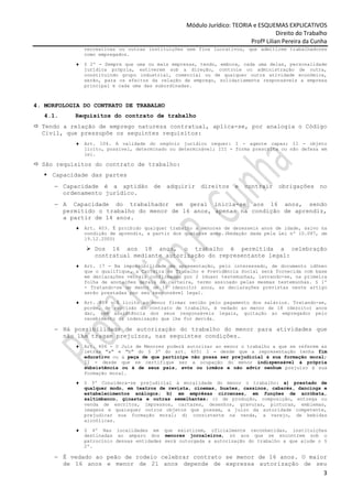 Módulo Jurídico: TEORIA e ESQUEMAS EXPLICATIVOS
                                                                                    Direito do Trabalho
                                                                         Profª Lilian Pereira da Cunha
               recreativas ou outras instituições sem fins lucrativos, que admitirem trabalhadores
               como empregados.

           ♦   § 2º - Sempre que uma ou mais empresas, tendo, embora, cada uma delas, personalidade
               jurídica própria, estiverem sob a direção, controle ou administração de outra,
               constituindo grupo industrial, comercial ou de qualquer outra atividade econômica,
               serão, para os efeitos da relação de emprego, solidariamente responsáveis a empresa
               principal e cada uma das subordinadas.



4. MORFOLOGIA DO CONTRATO DE TRABALHO
   4.1.    Requisitos do contrato de trabalho
  Tendo a relação de emprego natureza contratual, aplica-se, por analogia o Código
  Civil, que pressupõe os seguintes requisitos:
           ♦   Art. 104. A validade do negócio jurídico requer: I - agente capaz; II - objeto
               lícito, possível, determinado ou determinável; III - forma prescrita ou não defesa em
               lei.

  São requisitos do contrato de trabalho:
     Capacidade das partes
     − Capacidade é a aptidão de adquirir direitos e contrair obrigações no
       ordenamento jurídico.
     − A Capacidade do trabalhador em geral inicia-se aos 16 anos, sendo
       permitido o trabalho do menor de 16 anos, apenas na condição de aprendiz,
       a partir de 14 anos.
           ♦   Art. 403. É proibido qualquer trabalho a menores de dezesseis anos de idade, salvo na
               condição de aprendiz, a partir dos quatorze anos.(Redação dada pela Lei nº 10.097, de
               19.12.2000)

                  Dos 16 aos 18 anos, o trabalho é permitida a celebração
                  contratual mediante autorização do representante legal:
           ♦   Art. 17 - Na impossibilidade de apresentação, pelo interessado, de documento idôneo
               que o qualifique, a Carteira de Trabalho e Previdência Social será fornecida com base
               em declarações verbais confirmadas por 2 (duas) testemunhas, lavrando-se, na primeira
               folha de anotações gerais da carteira, termo assinado pelas mesmas testemunhas. § 1º
               - Tratando-se de menor de 18 (dezoito) anos, as declarações previstas neste artigo
               serão prestadas por seu responsável legal.

           ♦   Art. 439 - É lícito ao menor firmar recibo pelo pagamento dos salários. Tratando-se,
               porém, de rescisão do contrato de trabalho, é vedado ao menor de 18 (dezoito) anos
               dar, sem assistência dos seus responsáveis legais, quitação ao empregador pelo
               recebimento da indenização que lhe for devida.

     − Há possibilidade de autorização do trabalho do menor para atividades que
       não lhe tragam prejuízos, nas seguintes condições.
           ♦   Art. 406 - O Juiz de Menores poderá autorizar ao menor o trabalho a que se referem as
               letras "a" e "b" do § 3º do art. 405: I - desde que a representação tenha fim
               educativo ou a peça de que participe não possa ser prejudicial à sua formação moral;
               II - desde que se certifique ser a ocupação do menor indispensável à própria
               subsistência ou à de seus pais, avós ou irmãos e não advir nenhum prejuízo à sua
               formação moral.

           ♦   § 3º Considera-se prejudicial à moralidade do menor o trabalho: a) prestado de
               qualquer modo, em teatros de revista, cinemas, buates, cassinos, cabarés, dancings e
               estabelecimentos análogos; b) em emprêsas circenses, em funções de acróbata,
               saltimbanco, ginasta e outras semelhantes; c) de produção, composição, entrega ou
               venda de escritos, impressos, cartazes, desenhos, gravuras, pinturas, emblemas,
               imagens e quaisquer outros objetos que possam, a juízo da autoridade competente,
               prejudicar sua formação moral; d) consistente na venda, a varejo, de bebidas
               alcoólicas.

           ♦   § 4º Nas localidades em que existirem, oficialmente reconhecidas, instituições
               destinadas ao amparo dos menores jornaleiros, só aos que se encontrem sob o
               patrocínio dessas entidades será outorgada a autorização do trabalho a que alude o §
               2º.

     − É vedado ao peão de rodeio celebrar contrato se menor de 16 anos. O maior
       de 16 anos e menor de 21 anos depende de expressa autorização de seu
                                                                                                     3
 