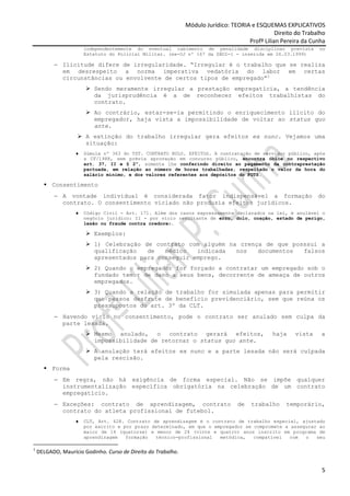 Módulo Jurídico: TEORIA e ESQUEMAS EXPLICATIVOS
                                                                                                 Direito do Trabalho
                                                                                      Profª Lilian Pereira da Cunha
                       independentemente do eventual cabimento de penalidade disciplinar prevista                no
                       Estatuto do Policial Militar. (ex-OJ nº 167 da SBDI-1 - inserida em 26.03.1999)

          − Ilicitude difere de irregularidade. “Irregular é o trabalho que se realiza
            em desrespeito a norma imperativa vedatória do labor em certas
            circunstâncias ou envolvente de certos tipos de empregado”1
                          Sendo meramente irregular a prestação empregatícia, a tendência
                          da jurisprudência é a de reconhecer efeitos trabalhistas do
                          contrato.
                          Ao contrário, estar-se-ia permitindo o enriquecimento ilícito do
                          empregador, haja vista a impossibilidade de voltar ao status quo
                          ante.
                       A extinção do trabalho irregular gera efeitos ex nunc. Vejamos uma
                       situação:
                   ♦   Súmula nº 363 do TST. CONTRATO NULO. EFEITOS. A contratação de servidor público, após
                       a CF/1988, sem prévia aprovação em concurso público, encontra óbice no respectivo
                       art. 37, II e § 2º, somente lhe conferindo direito ao pagamento da contraprestação
                       pactuada, em relação ao número de horas trabalhadas, respeitado o valor da hora do
                       salário mínimo, e dos valores referentes aos depósitos do FGTS.

          Consentimento
          − A vontade individual é considerada fator indispensável a formação                                    do
            contrato. O consentimento viciado não produzia efeitos jurídicos.
                   ♦   Código Civil - Art. 171. Além dos casos expressamente declarados na lei, é anulável o
                       negócio jurídico: II - por vício resultante de erro, dolo, coação, estado de perigo,
                       lesão ou fraude contra credores.

                          Exemplos:
                          1) Celebração de contrato com alguém na crença de que posssui a
                          qualificação   de   médico   indicada  nos   documentos  falsos
                          apresentados para conseguir emprego.
                          2) Quando o empregador for forçado a contratar um empregado sob o
                          fundado temor de dano a seus bens, decorrente de ameaça de outros
                          empregados.
                          3) Quando a relação de trabalho for simulada apenas para permitir
                          que pessoa desfrute de benefício previdenciário, sem que reúna os
                          pressupostos do art. 3º da CLT.
          − Havendo vício no consentimento, pode o contrato ser anulado sem culpa da
            parte lesada.
                          Mesmo anulado, o contrato gerará efeitos,                             haja    vista     a
                          impossibilidade de retornar o status quo ante.
                          A anulação terá efeitos ex nunc e a parte lesada não será culpada
                          pela rescisão.
          Forma
          − Em regra, não há exigência de forma especial. Não se impõe qualquer
            instrumentalização específica obrigatória na celebração de um contrato
            empregatício.
          − Exceções: contrato de aprendizagem, contrato                          de   trabalho      temporário,
            contrato do atleta profissional de futebol.
                   ♦   CLT, Art. 428. Contrato de aprendizagem é o contrato de trabalho especial, ajustado
                       por escrito e por prazo determinado, em que o empregador se compromete a assegurar ao
                       maior de 14 (quatorze) e menor de 24 (vinte e quatro) anos inscrito em programa de
                       aprendizagem   formação  técnico-profissional   metódica,   compatível  com   o   seu

1
    DELGADO, Maurício Godinho. Curso de Direito do Trabalho.


                                                                                                                  5
 