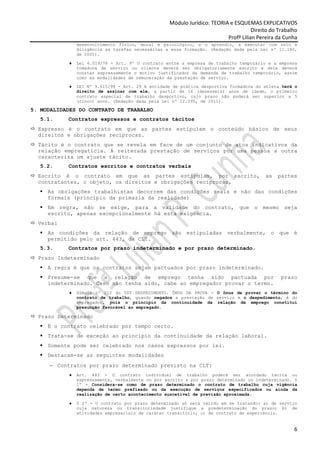 Módulo Jurídico: TEORIA e ESQUEMAS EXPLICATIVOS
                                                                                    Direito do Trabalho
                                                                         Profª Lilian Pereira da Cunha
               desenvolvimento físico, moral e psicológico, e o aprendiz, a executar com zelo e
               diligência as tarefas necessárias a essa formação. (Redação dada pela Lei nº 11.180,
               de 2005).

           ♦   Lei 6.019/74 - Art. 9º O contrato entre a empresa de trabalho temporário e a empresa
               tomadora de serviço ou cliente deverá ser obrigatoriamente escrito e dele deverá
               constar expressamente o motivo justificador da demanda de trabalho temporário, assim
               como as modalidades de remuneração da prestação de serviço.

           ♦   LEI Nº 9.615/98 - Art. 29 A entidade de prática desportiva formadora do atleta terá o
               direito de assinar com ele, a partir de 16 (dezesseis) anos de idade, o primeiro
               contrato especial de trabalho desportivo, cujo prazo não poderá ser superior a 5
               (cinco) anos. (Redação dada pela Lei nº 12.395, de 2011).

5. MODALIDADES DO CONTRATO DE TRABALHO
   5.1.    Contratos expressos e contratos tácitos
  Expresso é o contrato em que as partes estipulam o conteúdo básico de seus
  direitos e obrigações recíprocas.
  Tácito é o contrato que se revela em face de um conjunto de atos indicativos da
  relação empregatícia. A reiterada prestação de serviços por uma pessoa a outra
  caracteriza um ajuste tácito.
   5.2.    Contratos escritos e contratos verbais
  Escrito é o contrato em que as partes estipulam, por escrito,                          as   partes
  contratantes, o objeto, os direitos e obrigações recíprocas.
     As obrigações trabalhistas decorrem das condições reais e não das condições
     formais (princípio da primazia da realidade)
     Em regra, não se exige, para a validade do contrato, que o mesmo seja
     escrito, apenas excepcionalmente há esta exigência.
  Verbal
     As condições da relação de emprego são estipuladas verbalmente, o que é
     permitido pelo art. 443, da CLT.
   5.3.    Contratos por prazo indeterminado e por prazo determinado.
  Prazo Indeterminado
     A regra é que os contratos sejam pactuados por prazo indeterminado.
     Presume-se que a relação de emprego tenha sido pactuada por                                prazo
     indeterminado. Caso não tenha sido, cabe ao empregador provar o termo.
           ♦   Súmula nº 212 do TST DESPEDIMENTO. ÔNUS DA PROVA - O ônus de provar o término do
               contrato de trabalho, quando negados a prestação de serviço e o despedimento, é do
               empregador, pois o princípio da continuidade da relação de emprego constitui
               presunção favorável ao empregado.

  Prazo Determinado
     É o contrato celebrado por tempo certo.
     Trata-se de exceção ao princípio da continuidade da relação laboral.
     Somente pode ser celebrado nos casos expressos por lei.
     Destacam-se as seguintes modalidades
     − Contratos por prazo determinado previsto na CLT:
           ♦   Art. 443 - O contrato individual de trabalho poderá ser acordado tácita ou
               expressamente, verbalmente ou por escrito e por prazo determinado ou indeterminado. §
               1º - Considera-se como de prazo determinado o contrato de trabalho cuja vigência
               dependa de termo prefixado ou da execução de serviços especificados ou ainda da
               realização de certo acontecimento suscetível de previsão aproximada.

           ♦   § 2º - O contrato por prazo determinado só será válido em se tratando: a) de serviço
               cuja natureza ou transitoriedade justifique a predeterminação do prazo; b) de
               atividades empresariais de caráter transitório; c) de contrato de experiência.


                                                                                                     6
 