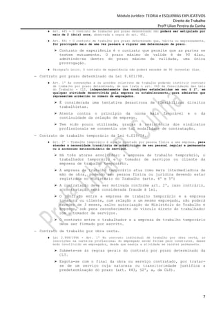 Módulo Jurídico: TEORIA e ESQUEMAS EXPLICATIVOS
                                                                               Direito do Trabalho
                                                                    Profª Lilian Pereira da Cunha
     ♦   Art. 445 - O contrato de trabalho por prazo determinado não poderá ser estipulado por
         mais de 2 (dois) anos, observada a regra do art. 451.

     ♦   Art. 451 - O contrato de trabalho por prazo determinado que, tácita ou expressamente,
         for prorrogado mais de uma vez passará a vigorar sem determinação de prazo.

            Contrato de experiência é o contrato que permite que as partes se
            testem mutuamente. O prazo máximo de valide é de 90 dias,
            admitindo-se dentro do prazo máximo de validade, uma única
            prorrogação.
     ♦   Parágrafo único. O contrato de experiência não poderá exceder de 90 (noventa) dias.

− Contrato por prazo determinado da Lei 9.601/98.
     ♦   Art. 1º As convenções e os acordos coletivos de trabalho poderão instituir contrato
         de trabalho por prazo determinado, de que trata o art. 443 da Consolidação das Leis
         do Trabalho - CLT, independentemente das condições estabelecidas em seu § 2º, em
         qualquer atividade desenvolvida pela empresa ou estabelecimento, para admissões que
         representem acréscimo no número de empregados.

            É considerada uma tentativa desastrosa de flexibilizar direitos
            trabalhistas.
            Atenta contra o princípio da norma                  mais    favorável      e   o   da
            continuidade da relação de emprego.
            Tem sido pouco utilizada, graças à resistência dos sindicatos
            profissionais em consentir com tal modalidade de contratação.
− Contrato de trabalho temporário da Lei 6.019/74.
     ♦   Art. 2º - Trabalho temporário é aquele prestado por pessoa física a uma empresa, para
         atender à necessidade transitória de substituição de seu pessoal regular e permanente
         ou à acréscimo extraordinário de serviços.

            Há três atores envolvidos: a empresa de trabalho temporário, o
            trabalhador temporário e o tomador de serviços ou cliente da
            empresa de trabalho temporário.
            A empresa de trabalho temporário atua como mera intermediadora de
            mão de obra, podendo ser pessoa física ou jurídica devendo estar
            registrada no Ministério do Trabalho (arts. 4º e 5º)
            A contratação deve ser motivada conforme art. 2º, caso contrário,
            a contratação será considerada fraude à lei.
            O contrato entre a empresa de trabalho temporário e a empresa
            tomadora ou cliente, com relação a um mesmo empregado, não poderá
            exceder de 3 meses, salvo autorização do Ministério do Trabalho e
            Emprego, sob pena reconhecimento do vínculo direto do trabalhador
            com o tomador de serviços.
            O contrato entre o trabalhador e a empresa de trabalho temporário
            deve ser firmado por escrito.
− Contrato de trabalho por obra certa.
     ♦   Lei 2.959/1956 - Art. 1º No contrato individual de trabalho por obra certa, as
         inscrições na carteira profissional do empregado serão feitas pelo construtor, desse
         modo constituído em empregador, desde que exerça a atividade em caráter permanente.

            Submete-se às regras gerais do contrato por prazo determinado da
            CLT.
            Esgota-se com o final da obra ou serviço contratado, por tratar-
            se de um serviço cuja natureza ou transitoriedade justifica a
            predeterminação do prazo (art. 443, §2º, a, da CLT).




                                                                                                7
 