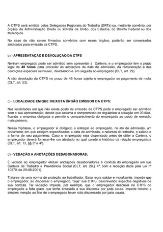 A CTPS será emitida pelas Delegacias Regionais do Trabalho (DRTs) ou, mediante convênio, por
órgãos da Administração Direta ou Indireta da União, dos Estados, do Distrito Federal ou dos
Municípios.
No caso de não serem firmados convênios com esses órgãos, poderão ser conveniados
sindicatos para emissão da CTPS.
b) - APRESENTAÇÃO E DEVOLUÇÃO DA CTPS
Nenhum empregado pode ser admitido sem apresentar a Carteira, e o empregador tem o prazo
legal de 48 horas para proceder às anotações da data de admissão, da remuneração e das
condições especiais se houver, devolvendo-a em seguida ao empregado (CLT, art. 29).
A não devolução da CTPS no prazo de 48 horas sujeita o empregador ao pagamento de multa
(CLT, art. 53).
c) - LOCALIDADE EM QUE INEXISTA ÓRGÃO EMISSOR DA CTPS:
Nas localidades em que não exista posto de emissão de CTPS pode o empregado ser admitido
sem a sua apresentação, desde que assuma o compromisso de regularizar a situação em 30 dias,
ficando a empresa obrigada a permitir o comparecimento do empregado ao posto de emissão
mais próximo.
Nessa hipótese, o empregador é obrigado a entregar ao empregado, no ato de admissão, um
documento em que estejam especificados a data de admissão, a natureza do trabalho, o salário e
a forma de seu pagamento. Caso o empregado seja dispensado antes de obter a Carteira, o
empregador deverá fornecer-lhe um atestado no qual conste o histórico da relação empregatícia
(CLT, art. 13, §§ 3º e 4º).
d) - VEDAÇÃO A ANOTAÇÕES DESABONADORAS:
É vedado ao empregador efetuar anotações desabonadoras à conduta do empregado em sua
Carteira de Trabalho e Previdência Social (CLT, art. 29,§ 4º, com a redação dada pela Lei nº
10270, de 29-08-2001).
Trata-se de uma norma de proteção ao trabalhador. Essa regra salutar e moralizante, impede que
o empregador, ao dispensar o empregado, “suje” sua CTPS, descrevendo aspectos negativos de
sua conduta. Tal vedação impede, por exemplo, que o empregador descreva na CTPS do
empregado a falta grave que tenha ensejado a sua dispensa por justa causa. Impede mesmo a
simples menção ao fato de o empregado haver sido dispensado por justa causa.
 