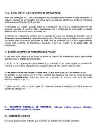 1.3.2. LIVRO OU FICHA DE REGISTRO DE EMPREGADOS:
Além das anotações na CTPS, o empregador está obrigado, relativamente a cada trabalhador, a
efetuar o registro de empregados em fichas, livros ou sistemas eletrônicos, conforme instruções
do Ministério do Trabalho (CLT, art. 41).
A obrigação de registro abrange todos os empregados da empresa, independentemente da
atividade exercida. O registro inclui a qualificação civil e profissional do empregado, os dados
relativos à sua admissão, férias, acidentes, etc.
O registro do empregado também tem a natureza de prova do contrato do trabalho, mas é
documento do empregador, servindo de base para o fornecimento de esclarecimentos, quando
solicitados pela fiscalização trabalhista da DRT. Não se confunde com a CTPS, especialmente
porque esta pertence ao trabalhador, enquanto o livro de registro é de propriedade do
empregador.
a) - DESNECESSIDADE DE AUTENTICAÇÃO PRÉVIA:
A Lei não mais exige que as fichas ou livros de registro de empregados sejam previamente
autenticados por órgãos governamentais.
O art. 42 da CLT, que exigia a prévia autenticação pela DRT ou por outros órgãos do Ministério do
Trabalho e Emprego foi expressamente revogado pelo art. 4º da Lei nº 10243, de 2001.
b) - MOMENTO PARA O EMPREGADOR PROCEDER AO REGISTRO DO EMPREGADO:
Ao contrário do que ocorre com a CTPS, o registro do empregado nos livros ou fichas deverá ser
efetuado imediatamente, antes do início da prestação de serviços, sob pena de multa
administrativa (CLT, art. 47).
O prazo de 48 horas concedido pela CLT refere-se apenas à anotação da CTPS, e não ao
registro do empregado.
2 - CONTRATO INDIVIDUAL DE TRABALHO: natureza jurídica, duração, alteração,
suspensão e interrupção do contrato.
2.1. NATUREZA JURÍDICA
A doutrina predominante entende que o contrato de trabalho tem natureza contratual.
 