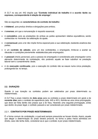 A CLT no seu art. 442 dispõe que “Contrato individual de trabalho é o acordo tácito ou
expresso, correspondente à relação de emprego”.
São as seguintes as características do contrato de trabalho:
 é bilateral, pois produz direitos e obrigações para ambos;
 é oneroso, em que a remuneração é requisito essencial;
 é comutativo, pois as prestações de ambas as partes apresentam relativa equivalência, sendo
conhecidas no momento da celebração do ajuste;
 é consensual, pois a lei não impõe forma especial para a sua celebração, bastando anuência das
partes;
 é um contrato de adesão, pois um dos contratantes, o empregado, limita-se a aceitar as
cláusulas e condições previamente estabelecidas pelo empregador;
 é pessoal (intuitu personae), pois a pessoa do empregado é considerada pelo empregador como
elemento determinante da contratação, não podendo aquele se fazer substituir na prestação
laboral sem o consentimento deste;
 é de execução continuada, pois a execução do contrato não se exaure numa única prestação,
prolongando-se no tempo.
2.2. DURAÇÃO
Quanto à sua duração os contratos podem ser celebrados por prazo determinado ou
indeterminado.
A CLT fixa o prazo máximo de dois anos para os contratos a prazo determinado em geral, e de
noventa dias para o contrato de experiência (arts. 445 e 451). Admite-se uma única prorrogação,
que deve ser feita dentro dos prazos que a lei fixou. Havendo uma segunda prorrogação, ainda
que dentro do prazo legal, o contrato passará a ser considerado por prazo indeterminado.
2.2.1. CONTRATO POR PRAZO INDETERMINADO:
É a forma comum de contratação, a qual será sempre presumida se houver dúvida. Assim, aquele
que alegar a determinação do prazo deverá prova-la, na forma e pelos meios admitidos em
direito, caso não tenha êxito, considerar-se-á que o contrato é por prazo indeterminado.
 