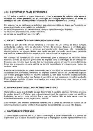 2.2.2. CONTRATO POR PRAZO DETERMINADO:
A CLT define o contrato a prazo determinado como “o contrato de trabalho cuja vigência
dependa de termo prefixado ou da execução de serviços especificados ou ainda da
realização de certo acontecimento suscetível de previsão aproximada” (art.443).
Em seguida, fixa as hipóteses que autorizam sua celebração válida, ao dispor que “o contrato por
prazo determinado só será válido em se tratando”:
 de serviço cuja natureza ou transitoriedade justifique a predeterminação do prazo;
 de atividades empresariais de caráter transitório;
 de contrato de experiência” (art. 443, § 2º).
a) SERVIÇO TRANSITÓRIO OU DE NATUREZA TRANSITÓRIA:
Entende-se por atividade laboral transitória a execução de um serviço de breve duração,
contrastando, portanto, com as atividades normais da empresa. Todavia, a atividade pode
coincidir com aquela que a empresa permanentemente desenvolva, não necessitando,
obrigatoriamente, ser diversa. Nesse caso, basta que haja uma razão momentânea, transitória,
que justifique a necessidade de o empregador ter maior número de empregados.
Um exemplo de contratação por prazo determinado para a realização de atividade laboral
transitória diversa da atividade permanente da empresa seria a contratação de um professor de
Espanhol para ministrar aulas durante dois ou três meses, visando a transmitir noções básicas da
língua aos empregados de uma agência de turismo especializada em viagens para países da
América Latina.
Exemplo de contratação por prazo determinado para a realização de atividade laboral transitória
coincidente com a atividade permanente da empresa ocorreria no caso de uma fábrica de peças
que tivesse produção normal de 100.000 unidades e, num dado momento, excepcionalmente,
recebesse um grande pedido que fugisse à sua rotina e à sua capacidade normal de produção.
Essa empresa poderia contratar empregados por prazo determinado para atender a essa
necessidade transitória.
b) ATIVIDADE EMPRESARIAL DE CARÁTER TRANSITÓRIO:
Outra hipótese para a contratação a prazo determinado é a própria atividade normal da empresa
ter caráter transitório. Portanto, aqui, a transitoriedade será da própria empresa, cuja existência
limitar-se-á no tempo, pelos próprios fins a que se destina. Não se trata, nesse caso, de
transitoriedade relativa ao empregado ou ao serviço.
São exemplos: uma empresa constituída somente para a venda de chocolate na Páscoa de um
determinado ano; ou para a venda de fogos juninos, desconstituindo-se após o mês de junho.
c) CONTRATO DE EXPERIÊNCIA:
A última hipótese prevista pela CLT para a contratação a prazo determinado é o contrato de
experiência, que é aquele destinado a permitir que o empregador, durante o prazo máximo de 90
 