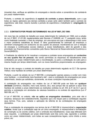 (noventa) dias, verifique as aptidões do empregado e decida sobre a conveniência de contrata-lo
por prazo indeterminado.
Portanto, o contrato de experiência é espécie de contrato a prazo determinado, com o que
todas as regras aplicáveis aos demais contratos a prazo certo valem também para o período de
experiência, vale dizer, mesmo durante o período de experiência o trabalhador é empregado da
empresa .
2.2.3. CONTRATO POR PRAZO DETERMINADO NA LEI Nº 9601, DE 1998:
Um novo tipo de contrato de trabalho por prazo determinado foi instituído em 1998, com a edição
da Lei nº 9601, 21-01-98, regulamentada pelo Decreto nº 2490/98, art. 1º, parágrafo único, tendo
como finalidade aumentar o nível de emprego, em uma época em que o desemprego é tido como
o maior problema trabalhista do Brasil. A idéia governamental foi estimular as empresas a
admitirem empregados em acréscimo ao seu quadro de pessoal, incentivando-as com a redução
de encargos e contribuições sociais relativos a esses trabalhadores, além de garantir a elas
prioridade nos financiamentos concedidos pelo Banco Nacional de Desenvolvimento Econômico e
Social (BNDES).
A finalidade da referida lei foi incentivar a empresa a contratar novos empregados em acréscimo
ao seu quadro fixo de pessoal, não sendo permitidas as dispensas de trabalhadores antes
contratados por prazo indeterminado para a recontratação, ou para a contratação de outro para a
mesma função por tempo determinado, com os novos benefícios proporcionados ao empregador.
Esta lei não revogou o contrato de trabalho por prazo determinado regulado na CLT. Ela apenas
instituiu nova hipótese de contrato por prazo determinado.
Portanto, a partir da edição da Lei nº 9601/98, o empregador apenas passou a contar com mais
uma hipótese - e visivelmente mais favorável a ele! - para a contratação de empregados por prazo
determinado, desde que satisfeitas, obviamente, as novas condições impostas pela lei.
A contratação de empregados nos moldes da Lei nº 9601/98 pode ser feita em qualquer
atividade (comércio, indústria, meio rural, bancos, etc.). Isso porque não se aplicam a essa nova
hipótese de contrato a prazo determinado as restrições contidas no art. 443, § 2º, da CLT, que só
permitia a contratação em atividades de natureza transitória e no contrato de experiência (Lei nº
9601/98, art. 1º).
A Lei nº 9601/98, no entanto, não se aplica ao empregados doméstico, pois este não é
empresa, tampouco tem estabelecimento, requisitos que a lei requer para a contratação segundo
seus termos. Fica, pois, vedada a aplicação da referida lei às contratações de empregado
domestico.
Para a contratação de empregados nos termos da lei nº 9601/98 é imprescindível a negociação
coletiva. Ainda que a contratação seja de um único empregado, é imprescindível a formalização
da convenção ou do acordo coletivo, com o sindicato dos trabalhadores. Caso seja efetivada sem
esse requisito, a contratação por prazo determinado será tida como nula, vigorando o contrato
como por prazo indeterminado, com todas as suas conseqüências legais, como direito a aviso
prévio, etc.
 