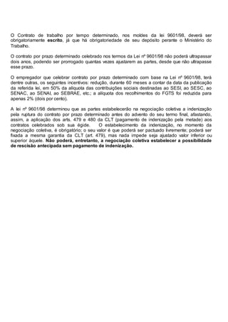 O Contrato de trabalho por tempo determinado, nos moldes da lei 9601/98, deverá ser
obrigatoriamente escrito, já que há obrigatoriedade de seu depósito perante o Ministério do
Trabalho.
O contrato por prazo determinado celebrado nos termos da Lei nº 9601/98 não poderá ultrapassar
dois anos, podendo ser prorrogado quantas vezes ajustarem as partes, desde que não ultrapasse
esse prazo.
O empregador que celebrar contrato por prazo determinado com base na Lei nº 9601/98, terá
dentre outras, os seguintes incentivos: redução, durante 60 meses a contar da data da publicação
da referida lei, em 50% da alíquota das contribuições sociais destinadas ao SESI, ao SESC, ao
SENAC, ao SENAI, ao SEBRAE, etc.; a alíquota dos recolhimentos do FGTS foi reduzida para
apenas 2% (dois por cento).
A lei nº 9601/98 determinou que as partes estabelecerão na negociação coletiva a indenização
pela ruptura do contrato por prazo determinado antes do advento do seu termo final, afastando,
assim, a aplicação dos arts. 479 e 480 da CLT (pagamento de indenização pela metade) aos
contratos celebrados sob sua égide. O estabelecimento da indenização, no momento da
negociação coletiva, é obrigatório; o seu valor é que poderá ser pactuado livremente; poderá ser
fixada a mesma garantia da CLT (art. 479), mas nada impede seja ajustado valor inferior ou
superior àquele. Não poderá, entretanto, a negociação coletiva estabelecer a possibilidade
de rescisão antecipada sem pagamento de indenização.
 