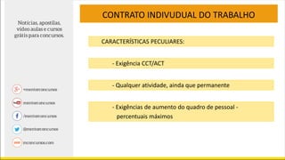 CARACTERÍSTICAS PECULIARES:
- Exigência CCT/ACT
- Qualquer atividade, ainda que permanente
- Exigências de aumento do quadro de pessoal -
percentuais máximos
CONTRATO INDIVUDUAL DO TRABALHO
 