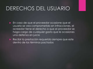 DERECHOS DEL USUARIO
 En caso de que el proveedor ocasione que el
usuario se vea comprometido en infracciones, el
acreedor tiene el derecho a que el proveedor se
haga cargo de cualquier gasto que le ocasiones
una defensa en juicio
 Recibir la prestación requerida siempre que este
dentro de los términos pactados
 