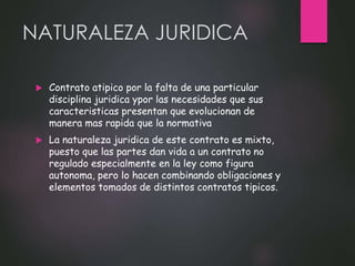NATURALEZA JURIDICA
 Contrato atipico por la falta de una particular
disciplina juridica ypor las necesidades que sus
caracteristicas presentan que evolucionan de
manera mas rapida que la normativa
 La naturaleza juridica de este contrato es mixto,
puesto que las partes dan vida a un contrato no
regulado especialmente en la ley como figura
autonoma, pero lo hacen combinando obligaciones y
elementos tomados de distintos contratos tipicos.
 