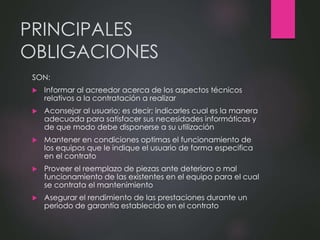 PRINCIPALES
OBLIGACIONES
SON:
 Informar al acreedor acerca de los aspectos técnicos
relativos a la contratación a realizar
 Aconsejar al usuario; es decir; indicarles cual es la manera
adecuada para satisfacer sus necesidades informáticas y
de que modo debe disponerse a su utilización
 Mantener en condiciones optimas el funcionamiento de
los equipos que le indique el usuario de forma especifica
en el contrato
 Proveer el reemplazo de piezas ante deterioro o mal
funcionamiento de las existentes en el equipo para el cual
se contrata el mantenimiento
 Asegurar el rendimiento de las prestaciones durante un
periodo de garantía establecido en el contrato
 