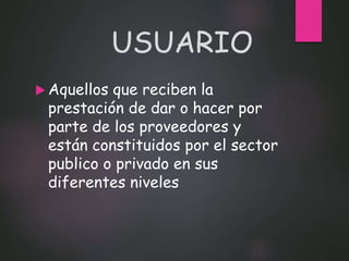 USUARIO
 Aquellos que reciben la
prestación de dar o hacer por
parte de los proveedores y
están constituidos por el sector
publico o privado en sus
diferentes niveles
 