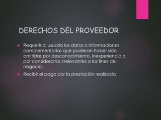 DERECHOS DEL PROVEEDOR
 Requerir al usuario los datos o informaciones
complementarias que pudieran haber sido
omitidas por desconocimiento, inexperiencia o
por considerarlas irrelevantes a los fines del
negocio.
 Recibir el pago por la prestación realizada
 