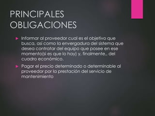 PRINCIPALES
OBLIGACIONES
 Informar al proveedor cual es el objetivo que
busca, así como la envergadura del sistema que
desea contratar del equipo que posee en ese
momento(si es que lo hay) y, finalmente,, del
cuadro económico.
 Pagar el precio determinado o determinable al
proveedor por la prestación del servicio de
mantenimiento
 