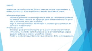 USUARIO
Aquellos que reciben la prestación de dar o hacer por parte de los proveedores, y
están constituidos por el sector público o privado en sus diferentes niveles.
Principales obligaciones
Informar al proveedor cual es el objetivo que busca, así como la envergadura del
sistema que desea contratar, del equipo que posee en ese momento (si es que lo
hay) y, finalmente, del cuadro económico.
Pagar el precio determinado o determinable al proveedor por la prestación del
servicio de mantenimiento.
Derechos del usuario:
En caso de que el proveedor ocasione que el usuario se vea comprometido en
infracciones, el acreedor tiene el derecho a que el proveedor se haga cargo de
cualquier gasto que le ocasione una defensa en juicio.
Recibir la prestación requerida siempre que esté dentro de los términos pactados.
 