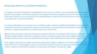 RIESGOS QUE PRESENTA EL CONTRATO INFORMATICO
Los riesgos, como la incertidumbre o probabilidad de que ocurra o se realice una eventualidad, pudiendo estar éstos
previstos, bien pueden manifestarse respecto a los equipos informáticos, programas, centro de cómputo, archivos,
información, etcétera, y aun en relación con la responsabilidad civil que éstos ocasionen frente a terceros con motivo de
la prestación de un servicio informático.
Los riesgos informáticos no constituyen en sí una figura jurídica especial, probablemente debido a su complejidad,
aunque en función de su magnitud no dudamos que ameritan un tratamiento pormenorizado en ordenamientos
existentes o aquellos provistos por el mismo derecho de la informática.
Algunos de los principales riesgos de este tipo son aquellos referidos a los proyectos informáticos, instalación de equipos
(incendio, fugas de agua, destrucción, etcétera), archivos y programas (robo, destrucción negligente o intencional),
pérdidas económicas con motivo de desperfectos del equipo, responsabilidad civil respecto a terceros, etcétera
Estos riesgos, además de las medidas preventivas que pudieran llegar a adoptarse, es conveniente que sean objeto de
aseguramiento, a fin de protegerse contra los acentuados perjuicios financieros que éstos puedan traer aparejados, por
lo que es urgente la elaboración de pólizas ex profeso que contemplen este tipo de riesgos.
 
