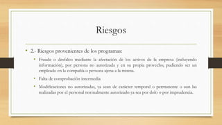 Riesgos
• 2.- Riesgos provenientes de los programas:
• Fraude o desfalco mediante la afectación de los activos de la empresa (incluyendo
información), por persona no autorizada y en su propia provecho, pudiendo ser un
empleado en la compañía o persona ajena a la misma.
• Falta de comprobación intermedia
• Modificaciones no autorizadas, ya sean de carácter temporal o permanente o aun las
realizadas por el personal normalmente autorizado ya sea por dolo o por imprudencia.
 