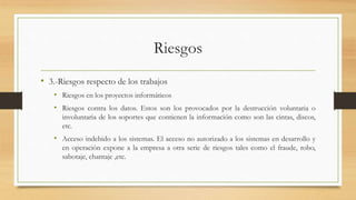 Riesgos
• 3.-Riesgos respecto de los trabajos
• Riesgos en los proyectos informáticos
• Riesgos contra los datos. Estos son los provocados por la destrucción voluntaria o
involuntaria de los soportes que contienen la información como son las cintas, discos,
etc.
• Acceso indebido a los sistemas. El acceso no autorizado a los sistemas en desarrollo y
en operación expone a la empresa a otra serie de riesgos tales como el fraude, robo,
sabotaje, chantaje ,etc.
 