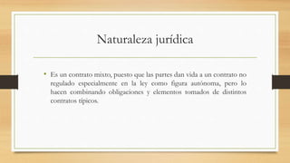 Naturaleza jurídica
• Es un contrato mixto, puesto que las partes dan vida a un contrato no
regulado especialmente en la ley como figura autónoma, pero lo
hacen combinando obligaciones y elementos tomados de distintos
contratos típicos.
 