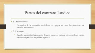 Partes del contrato Jurídico
• 1.- Proveedores:
• Encargados de la prestación, vendedores de equipos así como los prestadores de
servicios informáticos
• 2.-Usuarios:
• Aquellos que reciben la prestación de dar o hacer por parte de los proveedores, y están
constituidos por el sector publico o privado.
 