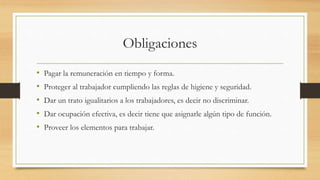 Obligaciones
• Pagar la remuneración en tiempo y forma.
• Proteger al trabajador cumpliendo las reglas de higiene y seguridad.
• Dar un trato igualitarios a los trabajadores, es decir no discriminar.
• Dar ocupación efectiva, es decir tiene que asignarle algún tipo de función.
• Proveer los elementos para trabajar.
 