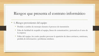 Riesgos que presenta el contrato informático
• 1.-Riesgos provenientes del equipo
• Perdida o cambio de mensajes durante el proceso de transmisión
• Falta de facilidad de respaldo al equipo, líneas de comunicación y personal en el seno de
la empresa
• Fallas del equipo, las cuales pueden provocar la aparición de datos erróneos, omisiones,
pérdida de información y problemas similares.
 