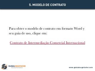 Para obter o modelo de contrato em formato Word y
seu guia de uso, clique em:
Contrato de Intermediação Comercial Internacional
5. MODELO DE CONTRATO
www.globalnegotiator.com
 