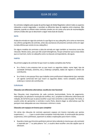 O principal é sempre uma empresa, mas o Intermediário pode ser
uma empresa ou uma pessoa (profissional independente). Para cada
parte deve ser incluído:
•	 Nome da empresa, endereço e nacionalidade;
•	 Tipo de empresa: Sociedade Anônima, Sociedade Limitada, etc;
•	 Nome e cargo do representante da empresa que assina o contrato.
•   Nome, profissão, endereço completo e nacionalidade da pessoa que
    atua como Intermediário;
•   Número de identificação fiscal de ambas as partes.
2. PARTES DO CONTRATO
www.globalnegotiator.com
 
